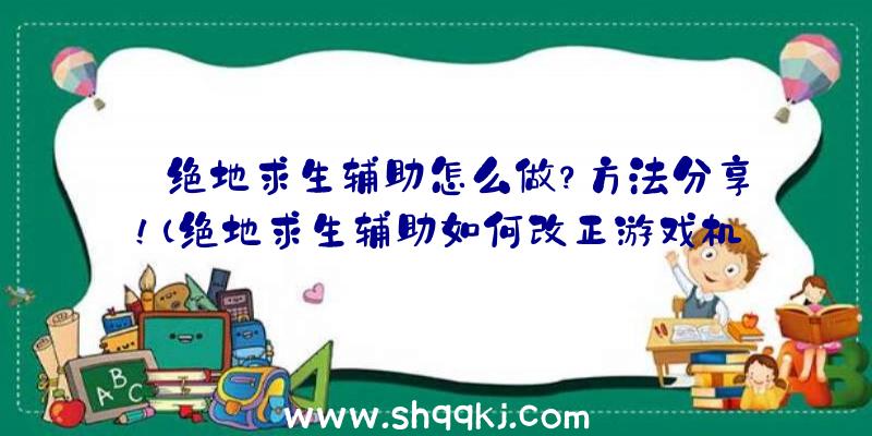 绝地求生辅助怎么做？方法分享！（绝地求生辅助如何改正游戏机制）